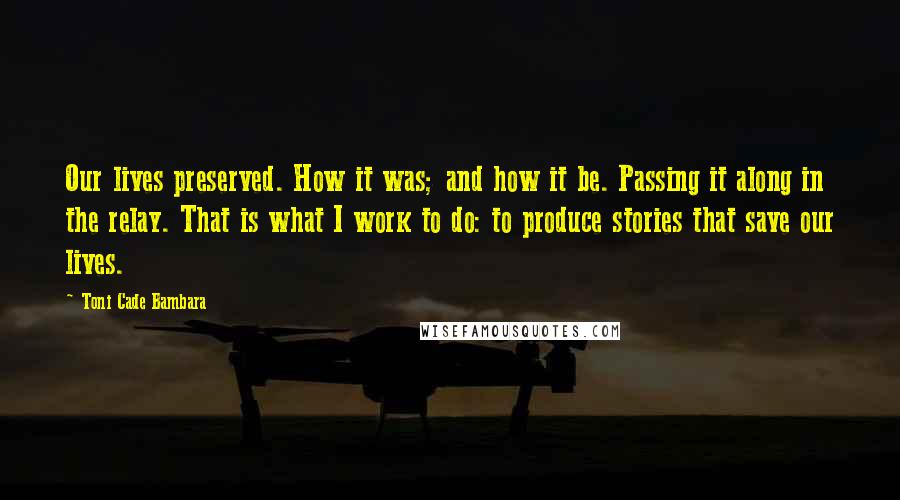 Toni Cade Bambara Quotes: Our lives preserved. How it was; and how it be. Passing it along in the relay. That is what I work to do: to produce stories that save our lives.