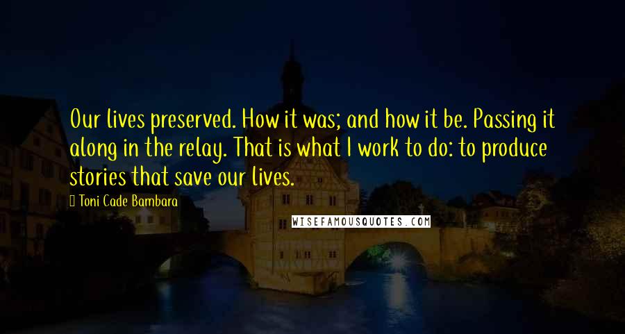 Toni Cade Bambara Quotes: Our lives preserved. How it was; and how it be. Passing it along in the relay. That is what I work to do: to produce stories that save our lives.