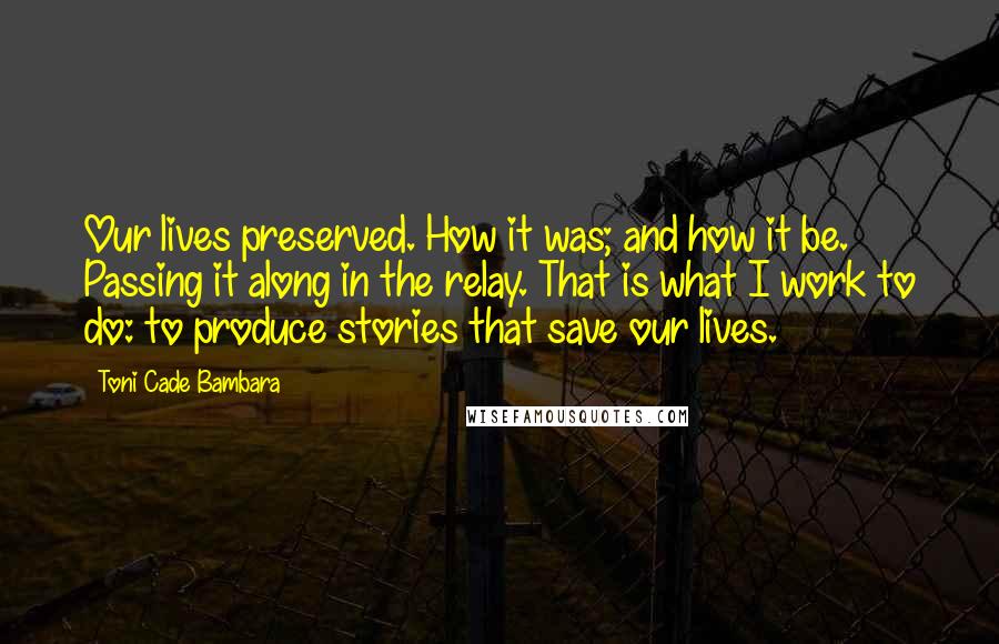 Toni Cade Bambara Quotes: Our lives preserved. How it was; and how it be. Passing it along in the relay. That is what I work to do: to produce stories that save our lives.