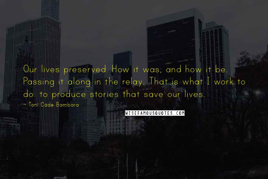 Toni Cade Bambara Quotes: Our lives preserved. How it was; and how it be. Passing it along in the relay. That is what I work to do: to produce stories that save our lives.