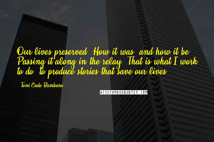Toni Cade Bambara Quotes: Our lives preserved. How it was; and how it be. Passing it along in the relay. That is what I work to do: to produce stories that save our lives.