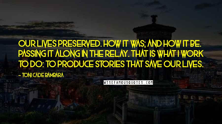Toni Cade Bambara Quotes: Our lives preserved. How it was; and how it be. Passing it along in the relay. That is what I work to do: to produce stories that save our lives.