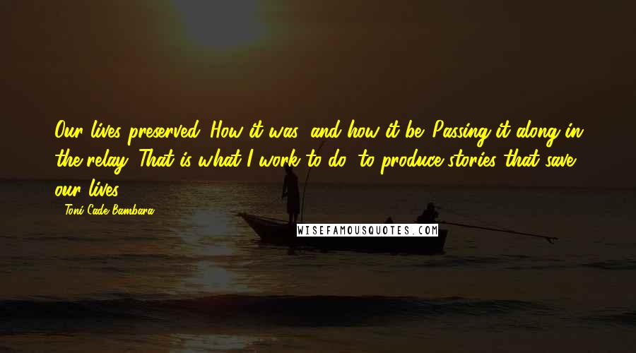 Toni Cade Bambara Quotes: Our lives preserved. How it was; and how it be. Passing it along in the relay. That is what I work to do: to produce stories that save our lives.