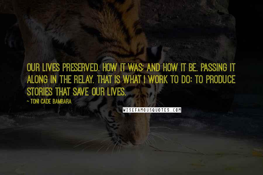 Toni Cade Bambara Quotes: Our lives preserved. How it was; and how it be. Passing it along in the relay. That is what I work to do: to produce stories that save our lives.