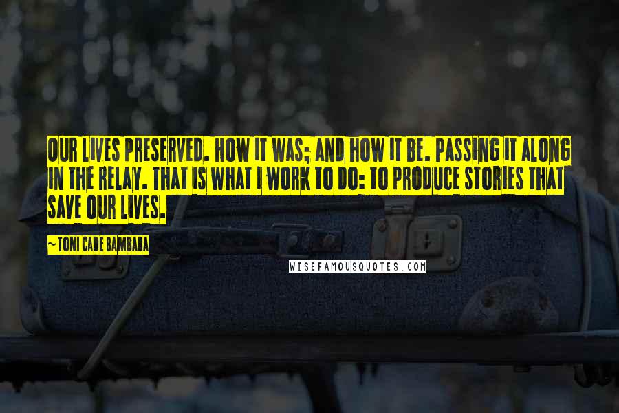 Toni Cade Bambara Quotes: Our lives preserved. How it was; and how it be. Passing it along in the relay. That is what I work to do: to produce stories that save our lives.