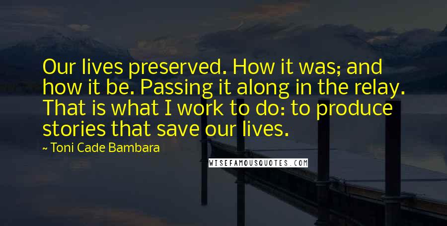 Toni Cade Bambara Quotes: Our lives preserved. How it was; and how it be. Passing it along in the relay. That is what I work to do: to produce stories that save our lives.