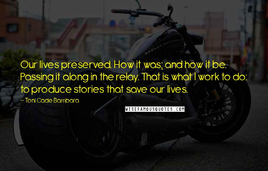 Toni Cade Bambara Quotes: Our lives preserved. How it was; and how it be. Passing it along in the relay. That is what I work to do: to produce stories that save our lives.