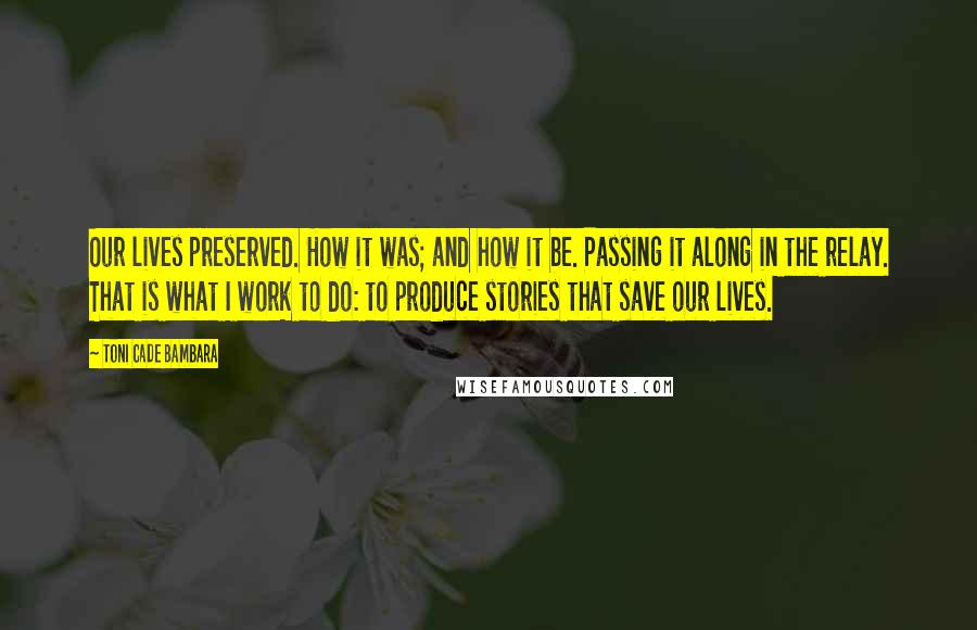 Toni Cade Bambara Quotes: Our lives preserved. How it was; and how it be. Passing it along in the relay. That is what I work to do: to produce stories that save our lives.