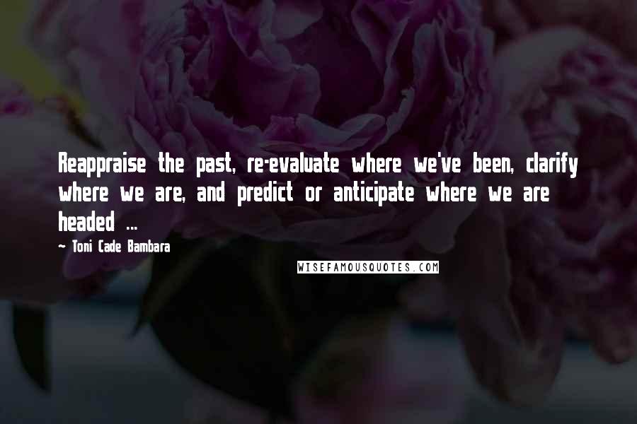 Toni Cade Bambara Quotes: Reappraise the past, re-evaluate where we've been, clarify where we are, and predict or anticipate where we are headed ...