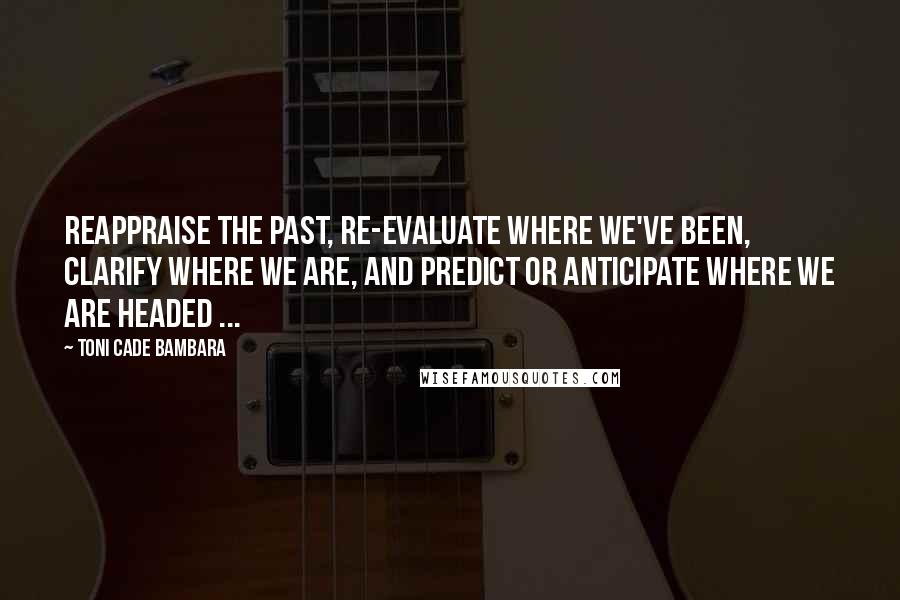 Toni Cade Bambara Quotes: Reappraise the past, re-evaluate where we've been, clarify where we are, and predict or anticipate where we are headed ...