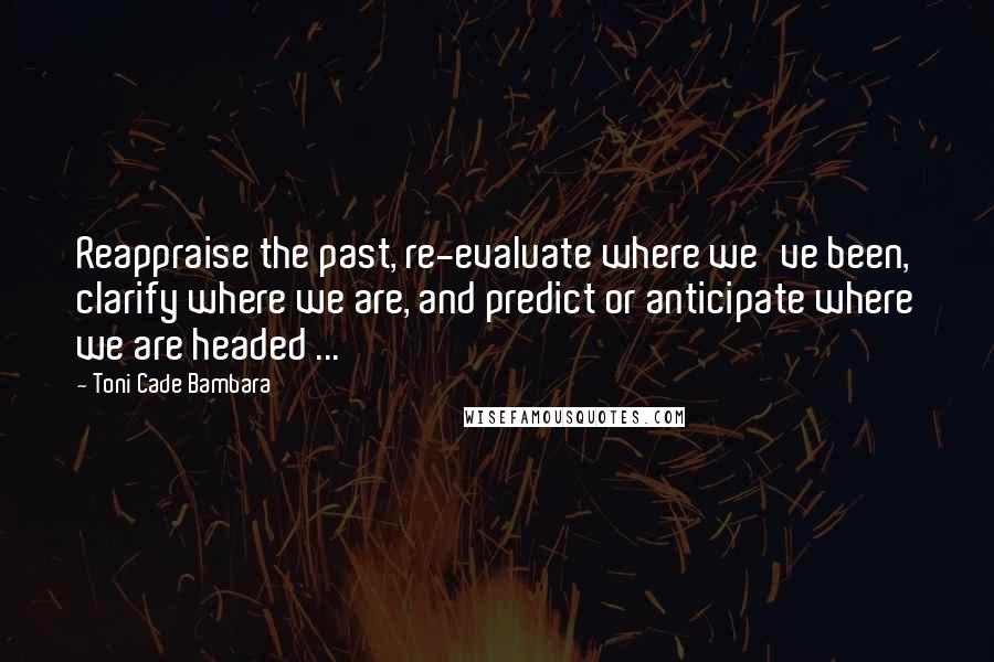 Toni Cade Bambara Quotes: Reappraise the past, re-evaluate where we've been, clarify where we are, and predict or anticipate where we are headed ...