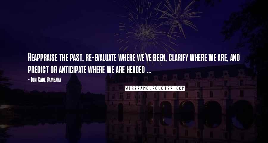 Toni Cade Bambara Quotes: Reappraise the past, re-evaluate where we've been, clarify where we are, and predict or anticipate where we are headed ...