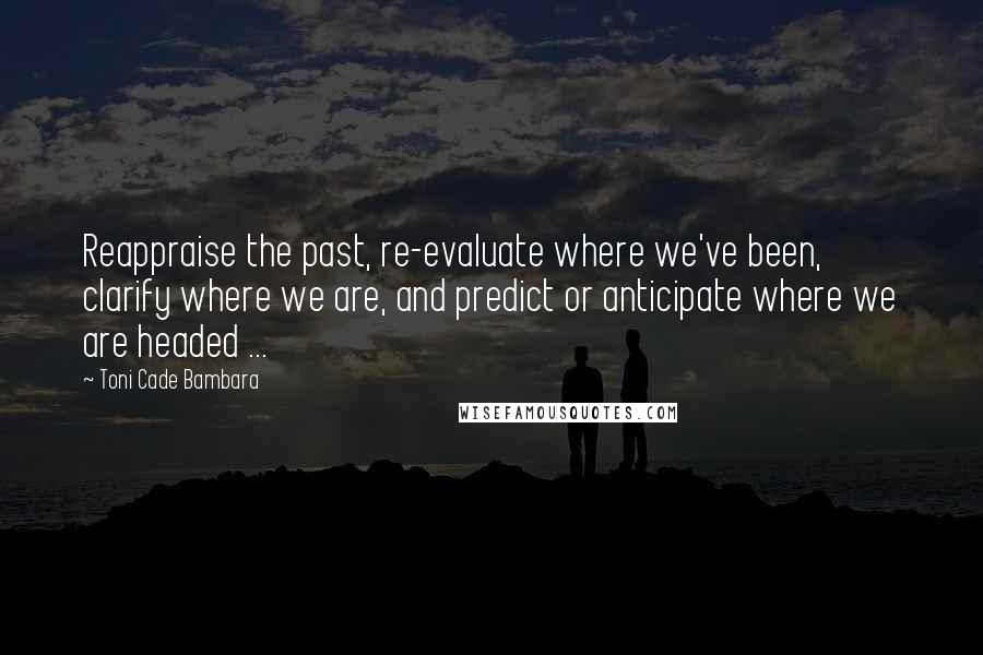 Toni Cade Bambara Quotes: Reappraise the past, re-evaluate where we've been, clarify where we are, and predict or anticipate where we are headed ...