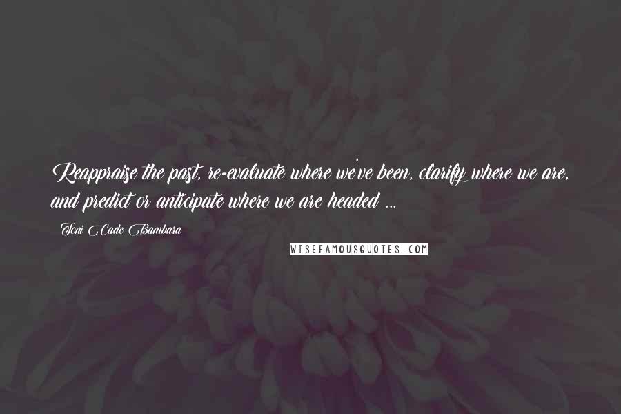 Toni Cade Bambara Quotes: Reappraise the past, re-evaluate where we've been, clarify where we are, and predict or anticipate where we are headed ...