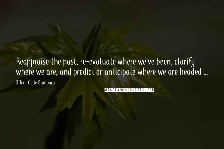 Toni Cade Bambara Quotes: Reappraise the past, re-evaluate where we've been, clarify where we are, and predict or anticipate where we are headed ...
