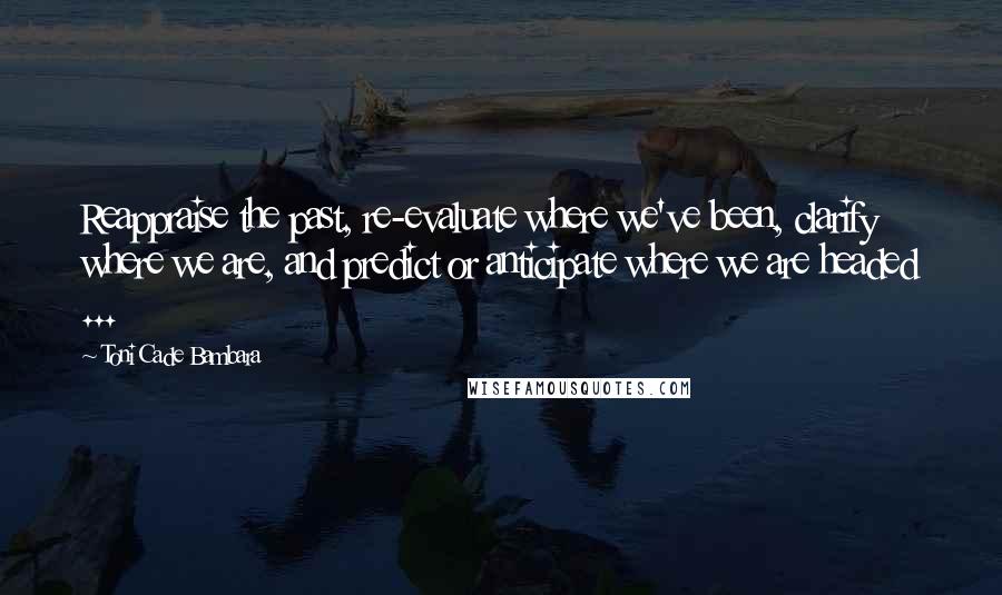 Toni Cade Bambara Quotes: Reappraise the past, re-evaluate where we've been, clarify where we are, and predict or anticipate where we are headed ...