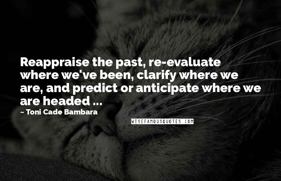 Toni Cade Bambara Quotes: Reappraise the past, re-evaluate where we've been, clarify where we are, and predict or anticipate where we are headed ...