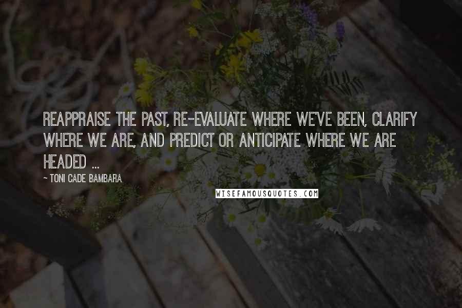 Toni Cade Bambara Quotes: Reappraise the past, re-evaluate where we've been, clarify where we are, and predict or anticipate where we are headed ...