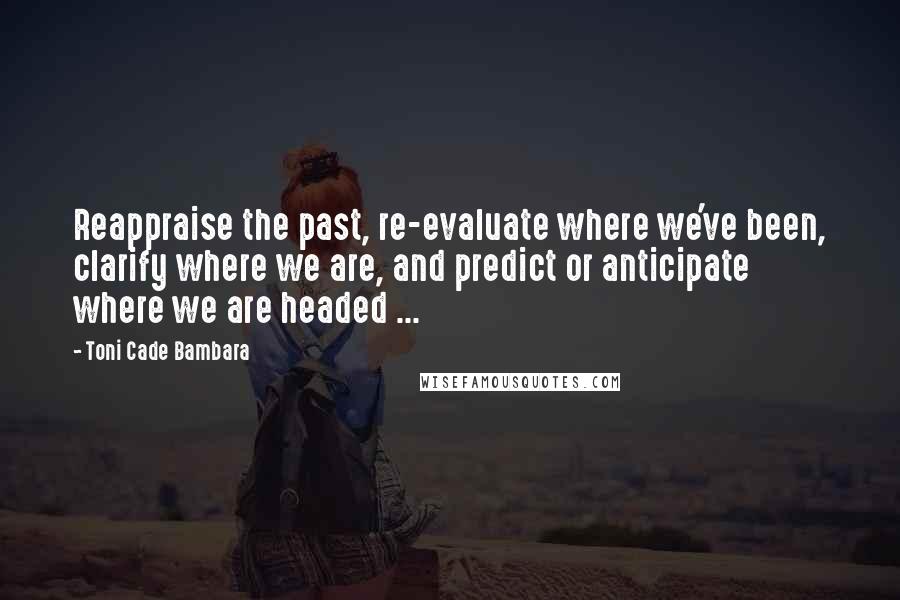 Toni Cade Bambara Quotes: Reappraise the past, re-evaluate where we've been, clarify where we are, and predict or anticipate where we are headed ...