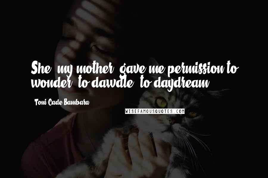 Toni Cade Bambara Quotes: She [my mother] gave me permission to wonder, to dawdle, to daydream.