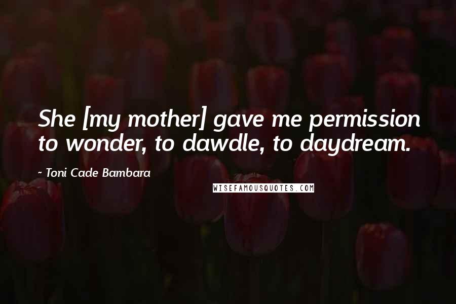 Toni Cade Bambara Quotes: She [my mother] gave me permission to wonder, to dawdle, to daydream.