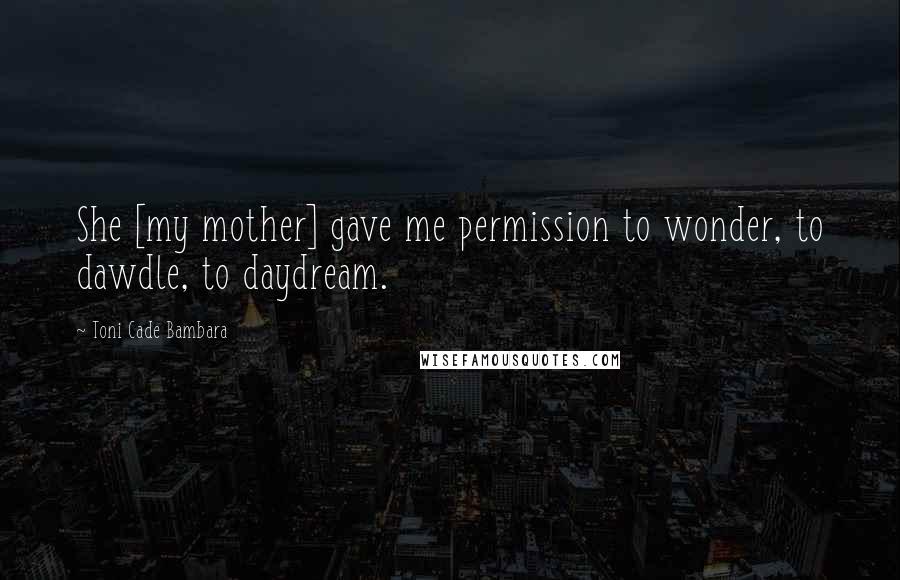 Toni Cade Bambara Quotes: She [my mother] gave me permission to wonder, to dawdle, to daydream.