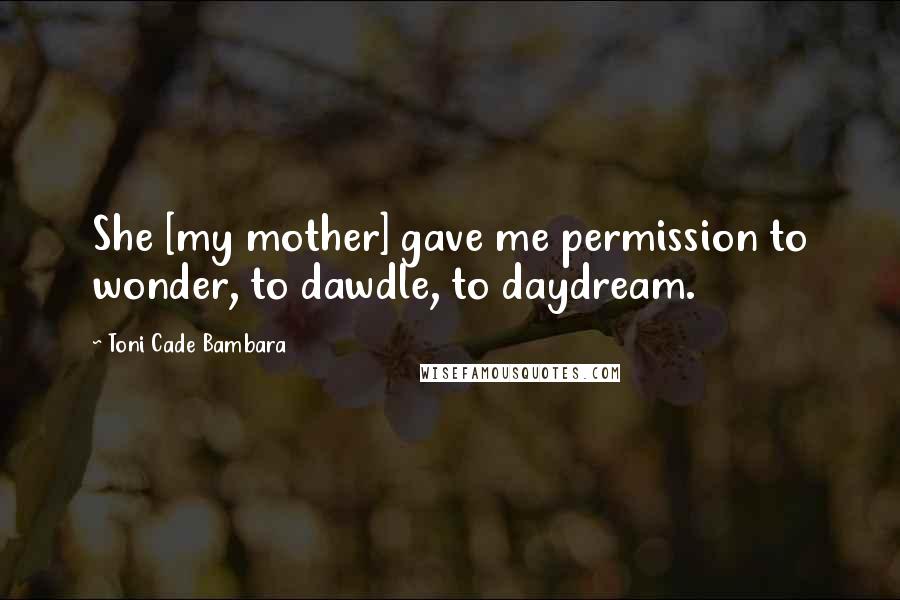 Toni Cade Bambara Quotes: She [my mother] gave me permission to wonder, to dawdle, to daydream.