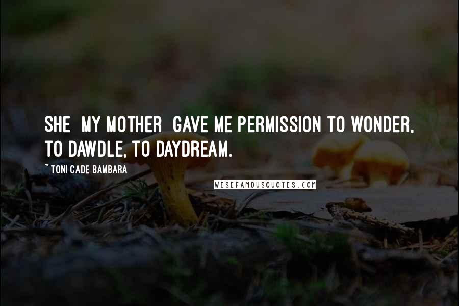 Toni Cade Bambara Quotes: She [my mother] gave me permission to wonder, to dawdle, to daydream.