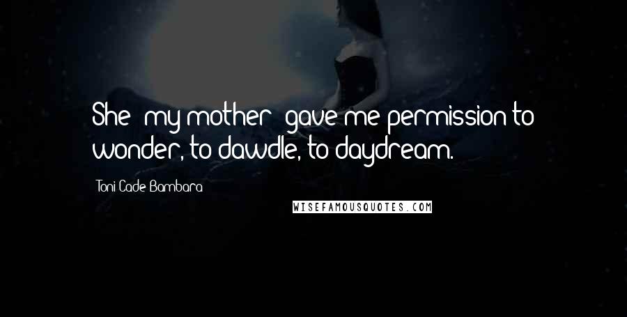 Toni Cade Bambara Quotes: She [my mother] gave me permission to wonder, to dawdle, to daydream.
