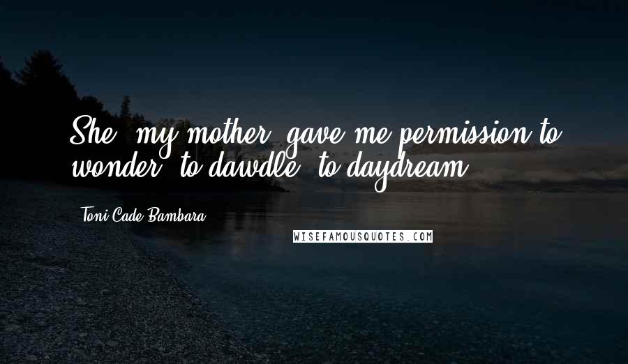 Toni Cade Bambara Quotes: She [my mother] gave me permission to wonder, to dawdle, to daydream.