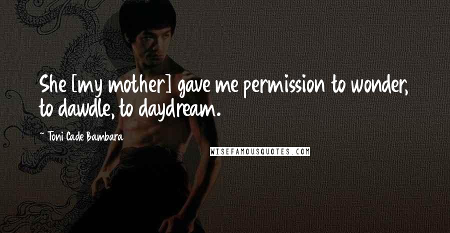 Toni Cade Bambara Quotes: She [my mother] gave me permission to wonder, to dawdle, to daydream.