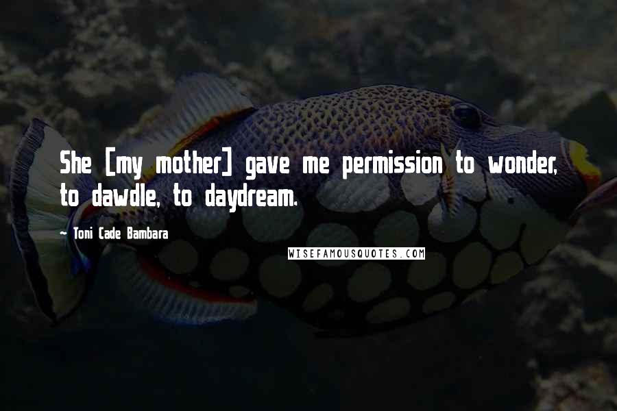 Toni Cade Bambara Quotes: She [my mother] gave me permission to wonder, to dawdle, to daydream.