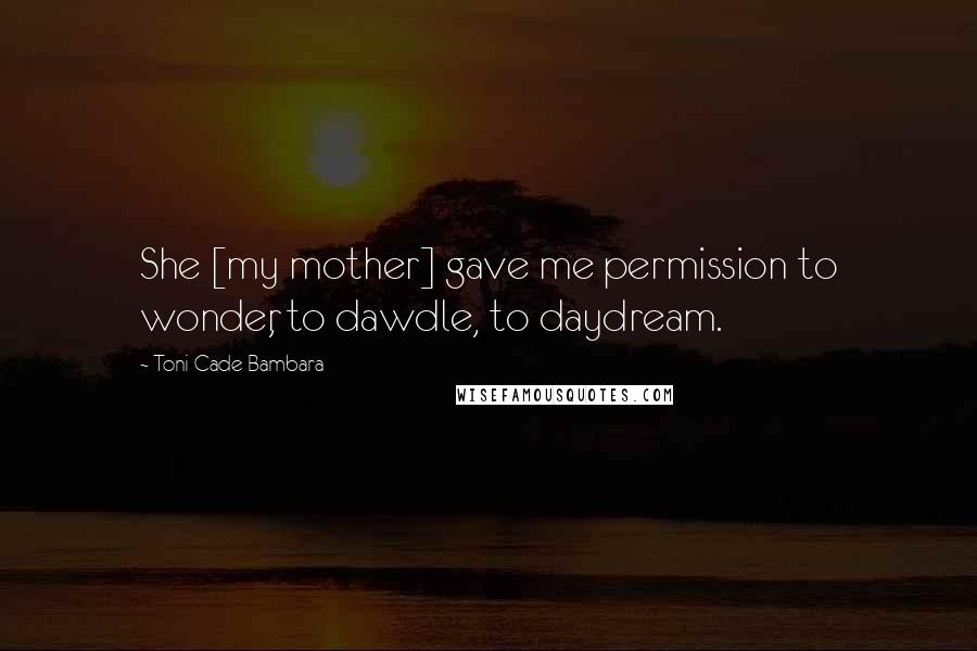 Toni Cade Bambara Quotes: She [my mother] gave me permission to wonder, to dawdle, to daydream.