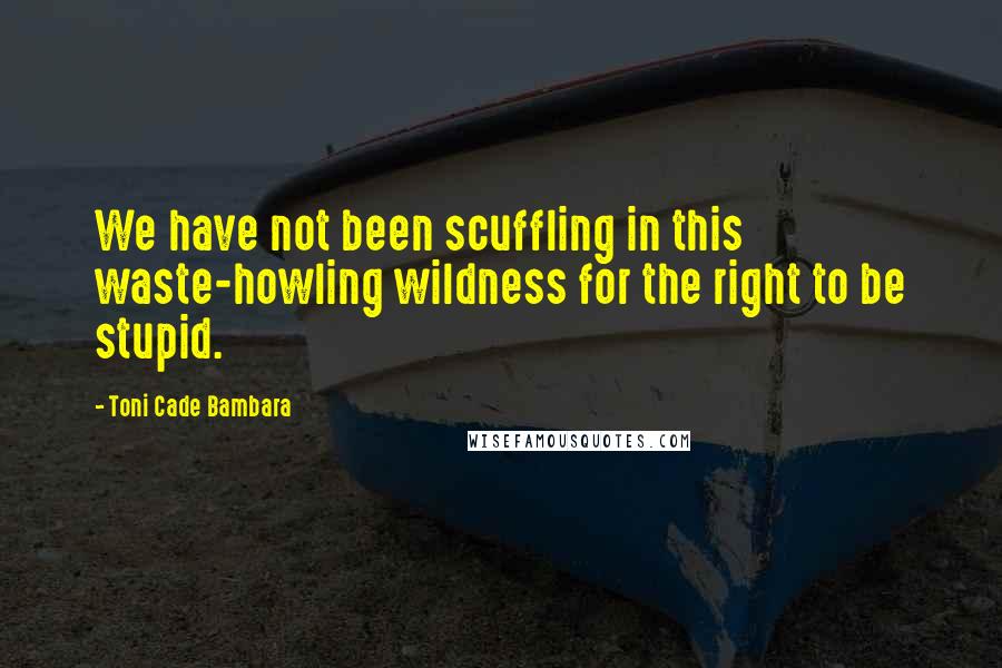 Toni Cade Bambara Quotes: We have not been scuffling in this waste-howling wildness for the right to be stupid.