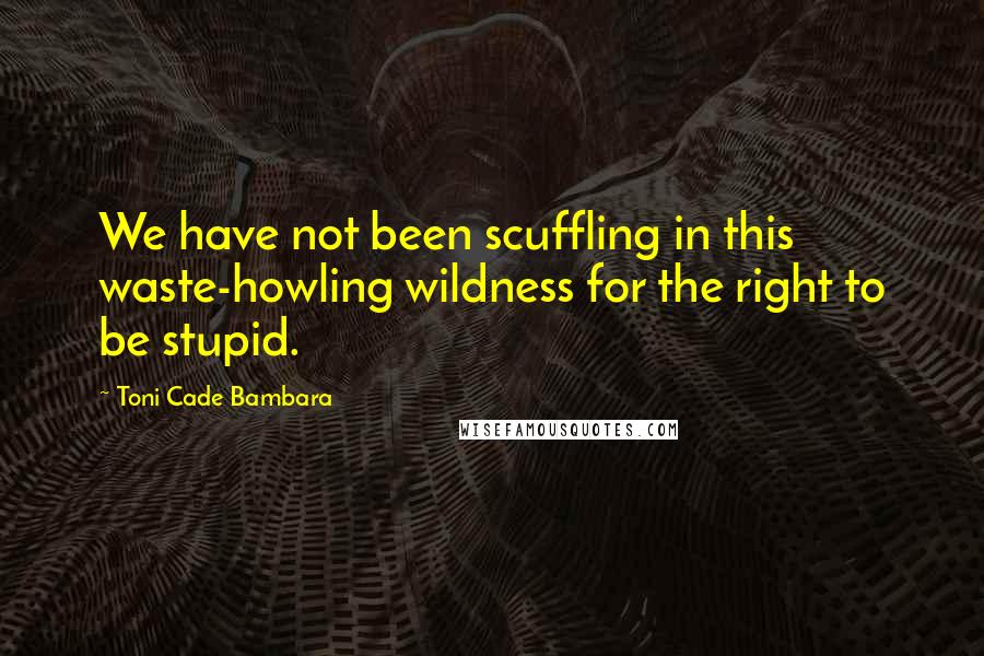 Toni Cade Bambara Quotes: We have not been scuffling in this waste-howling wildness for the right to be stupid.