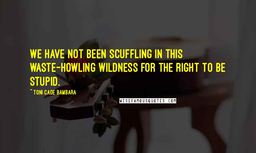 Toni Cade Bambara Quotes: We have not been scuffling in this waste-howling wildness for the right to be stupid.