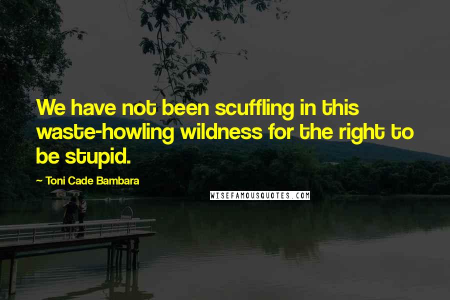 Toni Cade Bambara Quotes: We have not been scuffling in this waste-howling wildness for the right to be stupid.