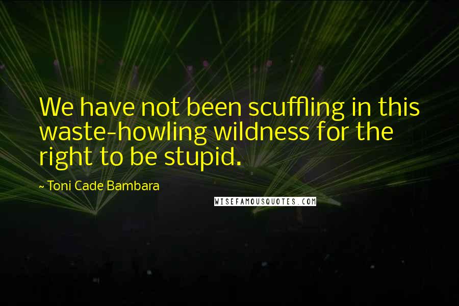 Toni Cade Bambara Quotes: We have not been scuffling in this waste-howling wildness for the right to be stupid.