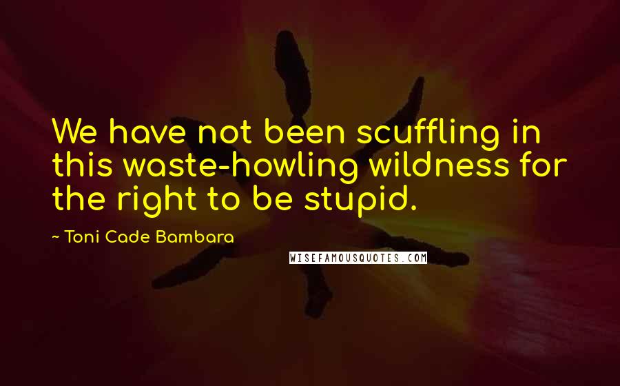 Toni Cade Bambara Quotes: We have not been scuffling in this waste-howling wildness for the right to be stupid.