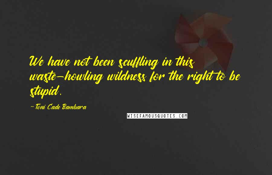 Toni Cade Bambara Quotes: We have not been scuffling in this waste-howling wildness for the right to be stupid.