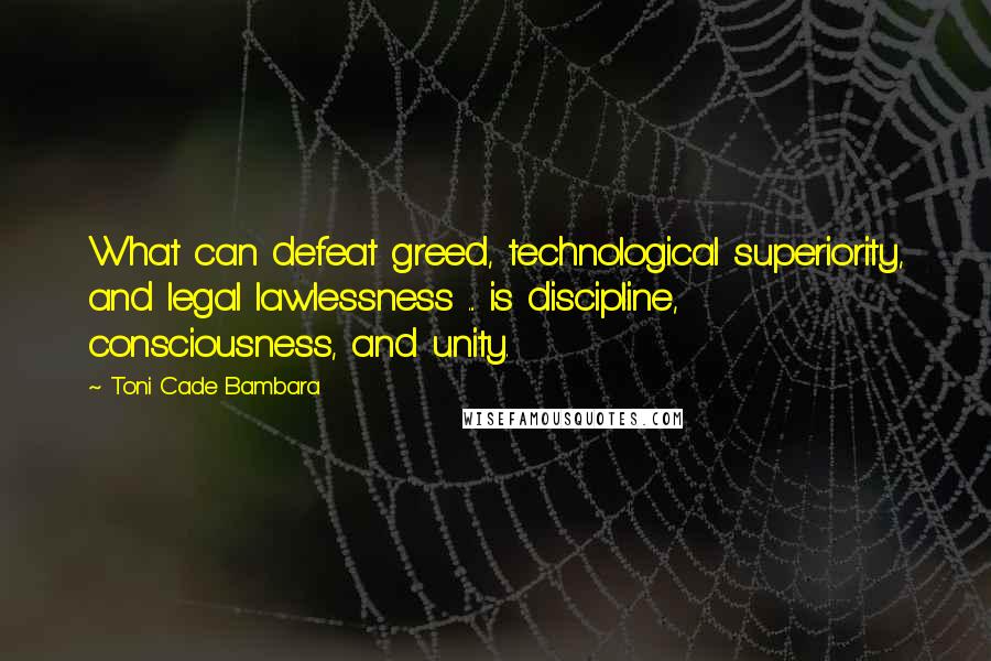 Toni Cade Bambara Quotes: What can defeat greed, technological superiority, and legal lawlessness ... is discipline, consciousness, and unity.