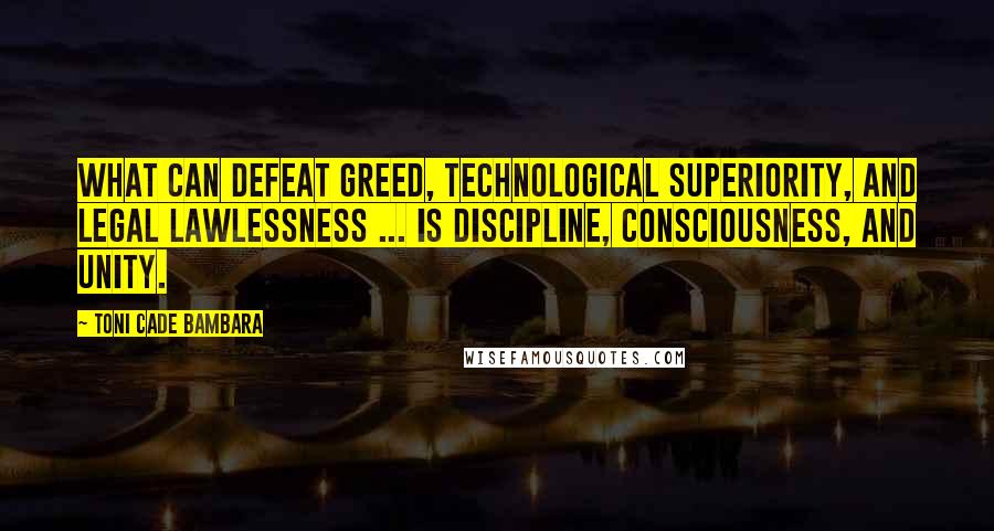 Toni Cade Bambara Quotes: What can defeat greed, technological superiority, and legal lawlessness ... is discipline, consciousness, and unity.