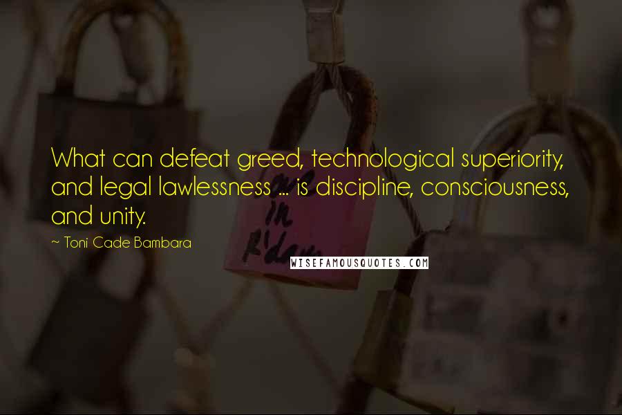 Toni Cade Bambara Quotes: What can defeat greed, technological superiority, and legal lawlessness ... is discipline, consciousness, and unity.