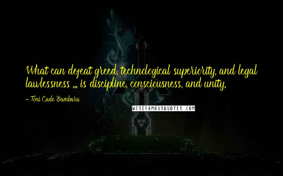 Toni Cade Bambara Quotes: What can defeat greed, technological superiority, and legal lawlessness ... is discipline, consciousness, and unity.