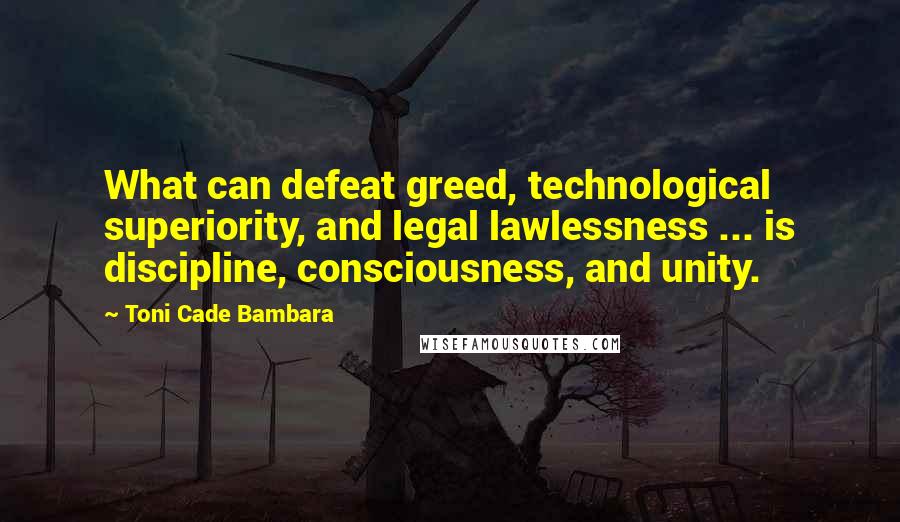 Toni Cade Bambara Quotes: What can defeat greed, technological superiority, and legal lawlessness ... is discipline, consciousness, and unity.