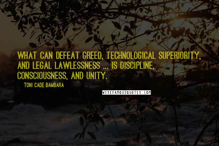 Toni Cade Bambara Quotes: What can defeat greed, technological superiority, and legal lawlessness ... is discipline, consciousness, and unity.