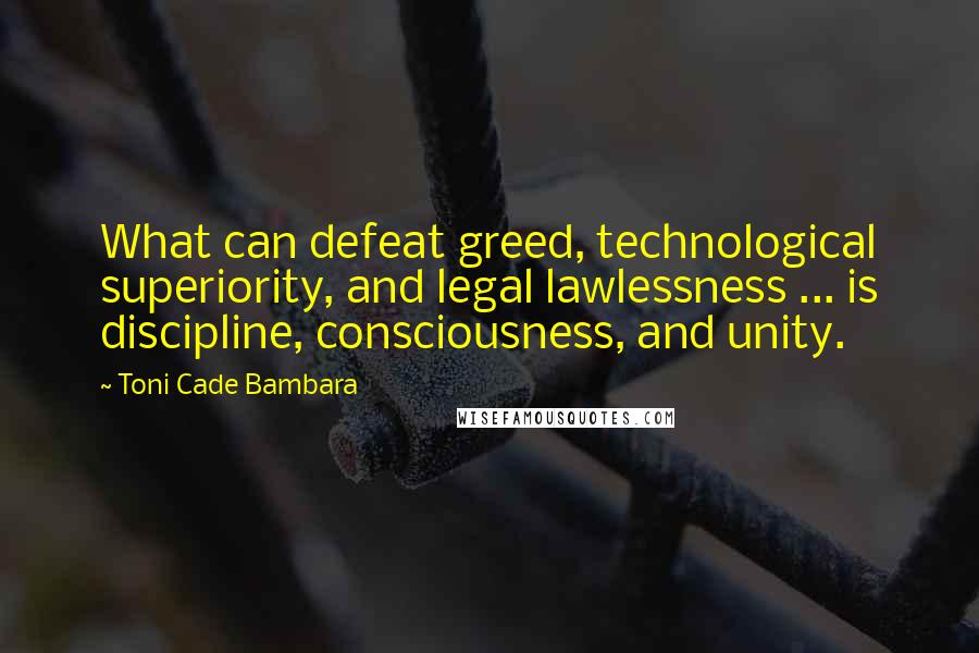 Toni Cade Bambara Quotes: What can defeat greed, technological superiority, and legal lawlessness ... is discipline, consciousness, and unity.