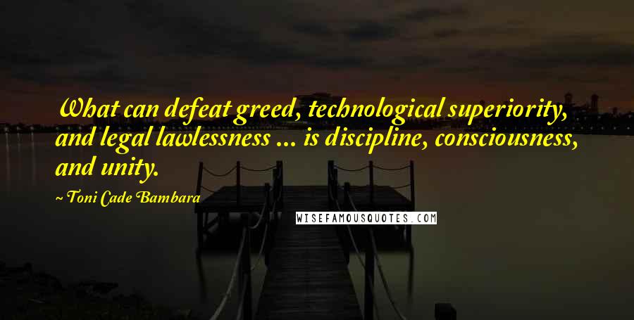 Toni Cade Bambara Quotes: What can defeat greed, technological superiority, and legal lawlessness ... is discipline, consciousness, and unity.