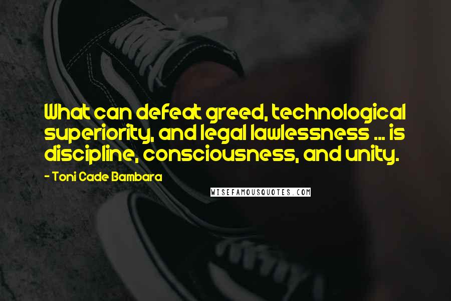 Toni Cade Bambara Quotes: What can defeat greed, technological superiority, and legal lawlessness ... is discipline, consciousness, and unity.