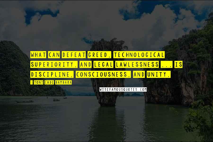 Toni Cade Bambara Quotes: What can defeat greed, technological superiority, and legal lawlessness ... is discipline, consciousness, and unity.